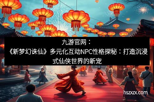 九游官网：《新梦幻诛仙》多元化互动NPC性格探秘：打造沉浸式仙侠世界的新宠