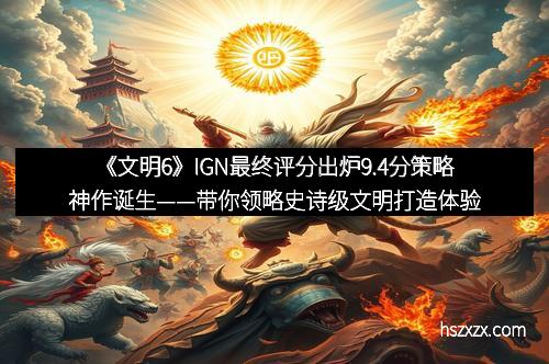 《文明6》IGN最终评分出炉9.4分策略神作诞生——带你领略史诗级文明打造体验